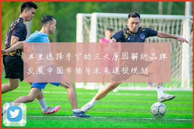 库里选择李宁的三大原因解析品牌发展中国市场与未来退役规划