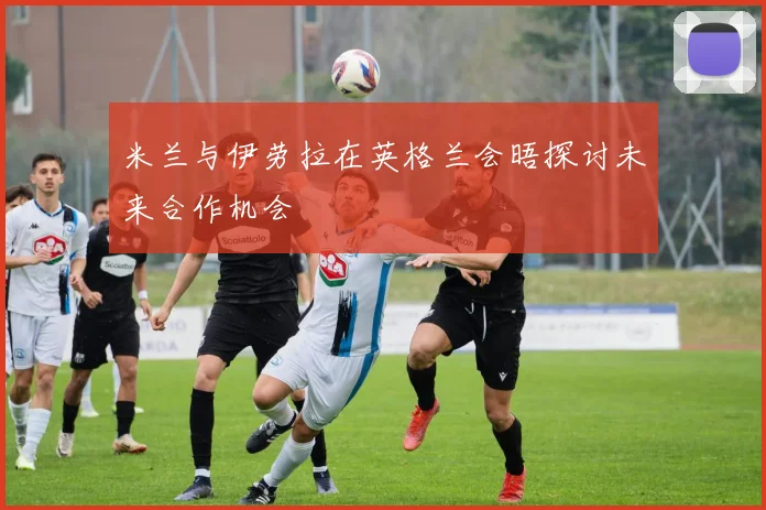 米兰与伊劳拉在英格兰会晤探讨未来合作机会