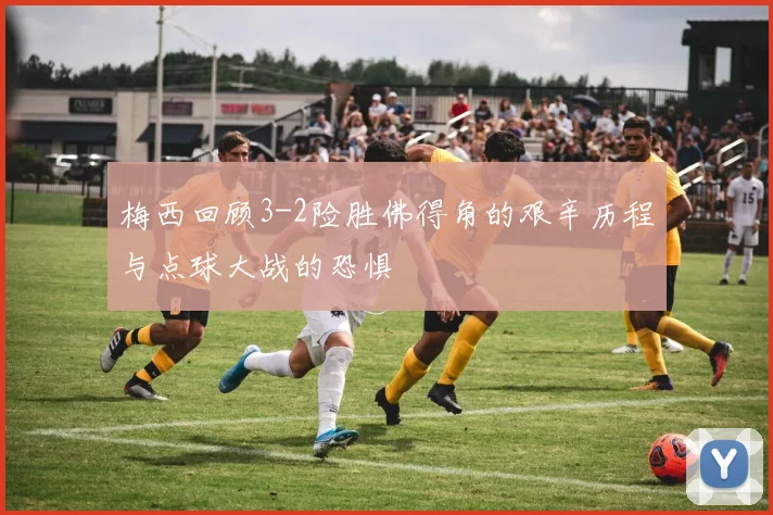 梅西回顾3-2险胜佛得角的艰辛历程与点球大战的恐惧