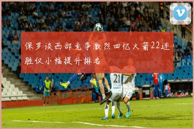保罗谈西部竞争激烈回忆火箭22连胜仅小幅提升排名