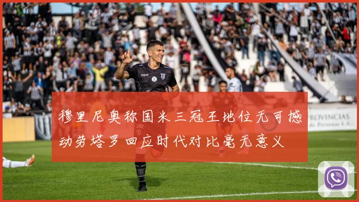 穆里尼奥称国米三冠王地位无可撼动劳塔罗回应时代对比毫无意义
