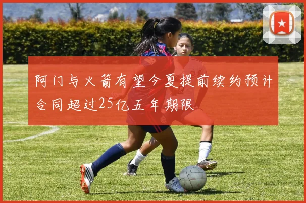 阿门与火箭有望今夏提前续约预计合同超过25亿五年期限