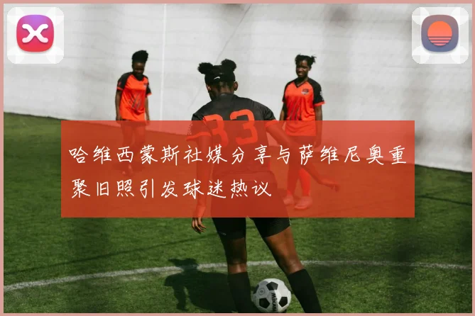 哈维西蒙斯社媒分享与萨维尼奥重聚旧照引发球迷热议