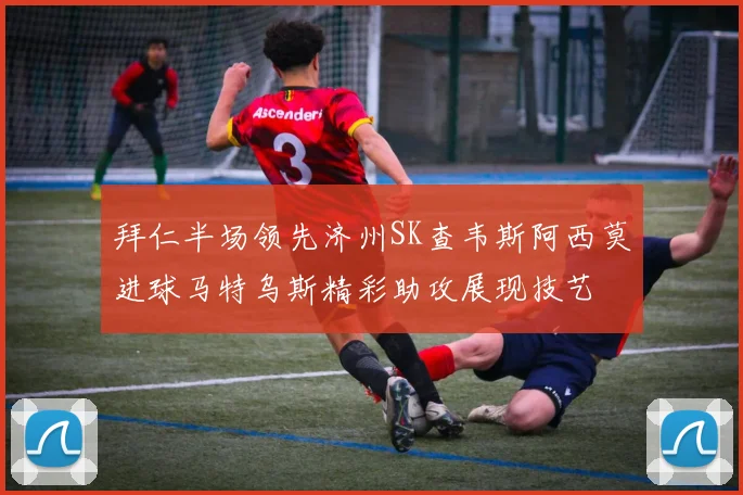 拜仁半场领先济州SK查韦斯阿西莫进球马特乌斯精彩助攻展现技艺