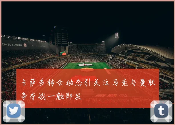 卡萨多转会动态引关注马竞与曼联争夺战一触即发