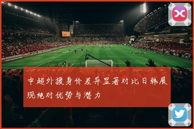 中超外援身价差异显著对比日韩展现绝对优势与潜力