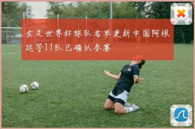 女足世界杯球队名单更新中国阿根廷等11队已确认参赛
