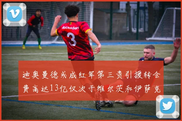 迪奥曼德或成红军第三贵引援转会费高达13亿仅次于维尔茨和伊萨克