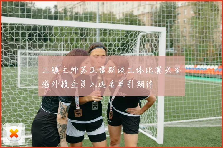 三镇主帅苏亚雷斯谈工体比赛兴奋感外援全员入选名单引期待