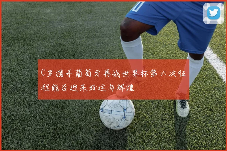 C罗携手葡萄牙再战世界杯第六次征程能否迎来好运与辉煌